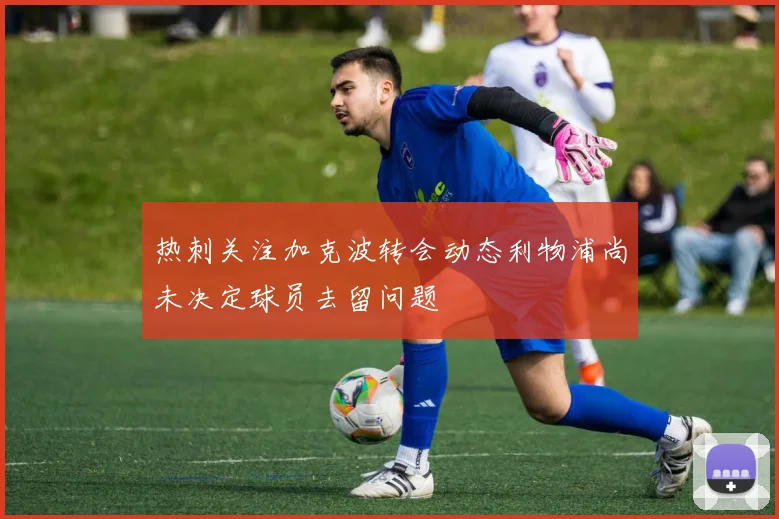 热刺关注加克波转会动态利物浦尚未决定球员去留问题
