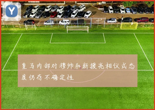 皇马内部对穆帅和新援亮相仪式态度仍存不确定性
