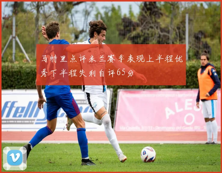 马特里点评米兰赛季表现上半程优秀下半程失利自评65分