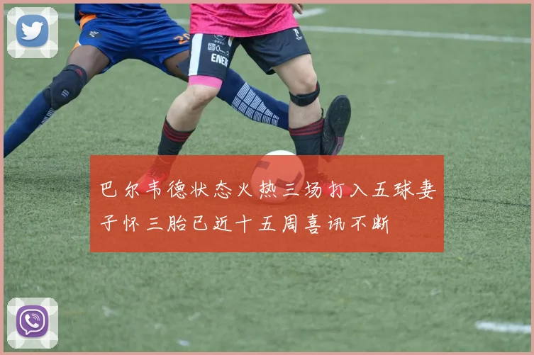 巴尔韦德状态火热三场打入五球妻子怀三胎已近十五周喜讯不断