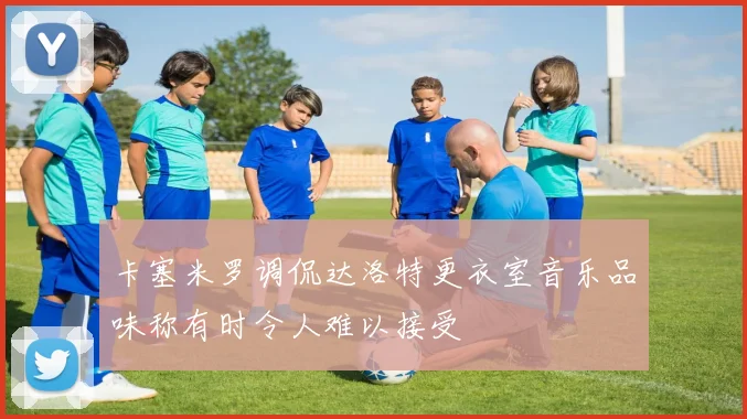 卡塞米罗调侃达洛特更衣室音乐品味称有时令人难以接受