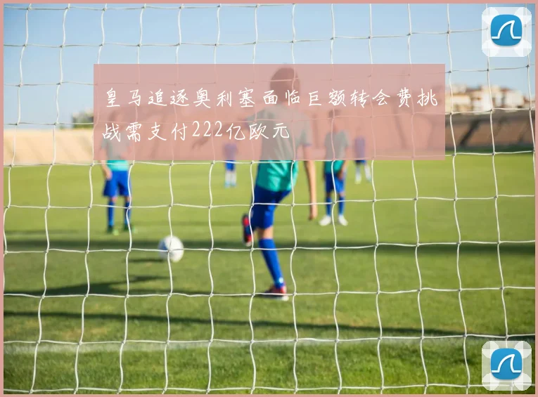 皇马追逐奥利塞面临巨额转会费挑战需支付222亿欧元