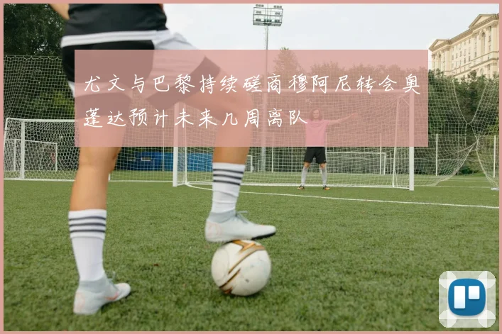 尤文与巴黎持续磋商穆阿尼转会奥蓬达预计未来几周离队