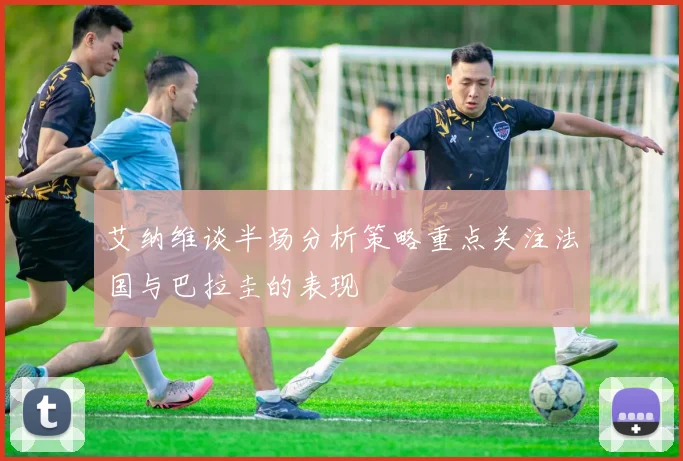 艾纳维谈半场分析策略重点关注法国与巴拉圭的表现