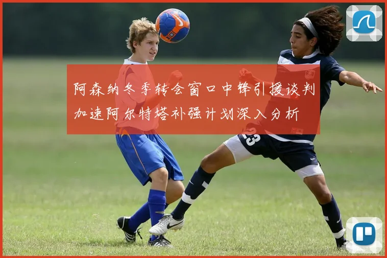 阿森纳冬季转会窗口中锋引援谈判加速阿尔特塔补强计划深入分析