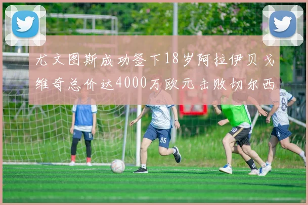 尤文图斯成功签下18岁阿拉伊贝戈维奇总价达4000万欧元击败切尔西争夺战