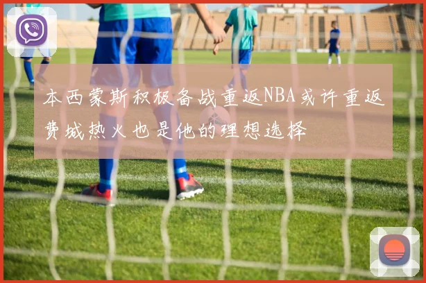 本西蒙斯积极备战重返NBA或许重返费城热火也是他的理想选择