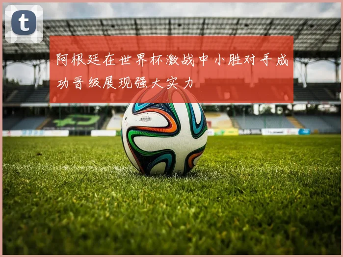 阿根廷在世界杯激战中小胜对手成功晋级展现强大实力