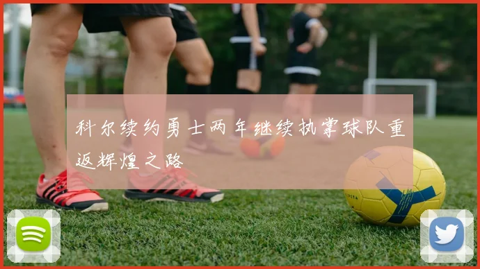 科尔续约勇士两年继续执掌球队重返辉煌之路