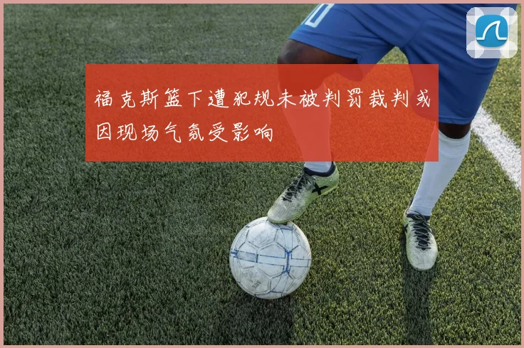 福克斯篮下遭犯规未被判罚裁判或因现场气氛受影响