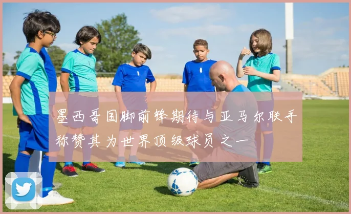 墨西哥国脚前锋期待与亚马尔联手称赞其为世界顶级球员之一