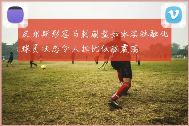 皮尔斯形容马刺崩盘如冰淇淋融化球员状态令人担忧似脑震荡