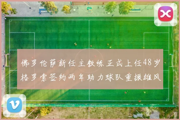 佛罗伦萨新任主教练正式上任48岁格罗索签约两年助力球队重振雄风