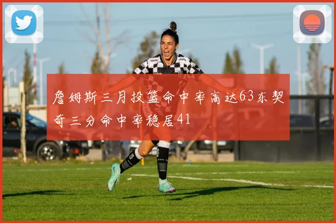 詹姆斯三月投篮命中率高达63东契奇三分命中率稳居41
