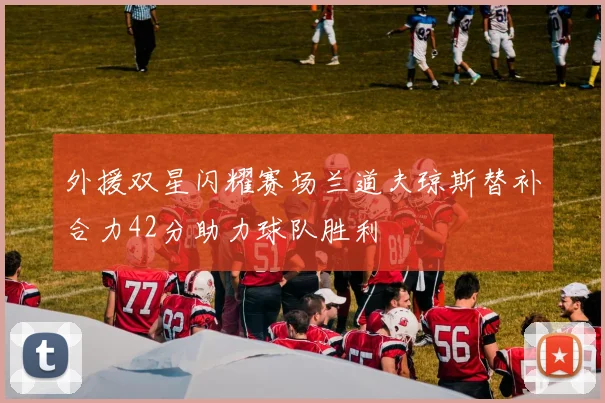 外援双星闪耀赛场兰道夫琼斯替补合力42分助力球队胜利