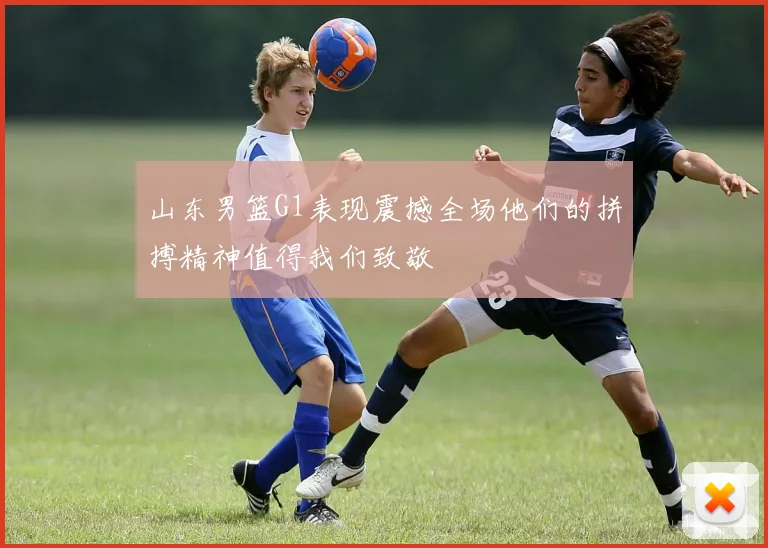 山东男篮G1表现震撼全场他们的拼搏精神值得我们致敬