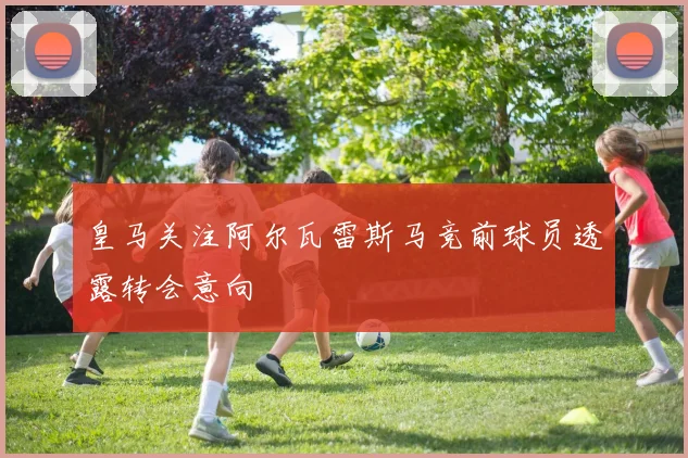 皇马关注阿尔瓦雷斯马竞前球员透露转会意向