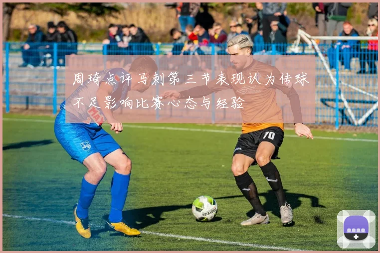 周琦点评马刺第三节表现认为传球不足影响比赛心态与经验