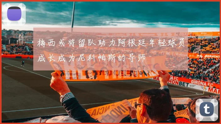 梅西或将留队助力阿根廷年轻球员成长成为尼科帕斯的导师