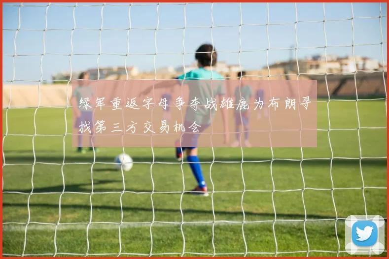 绿军重返字母争夺战雄鹿为布朗寻找第三方交易机会