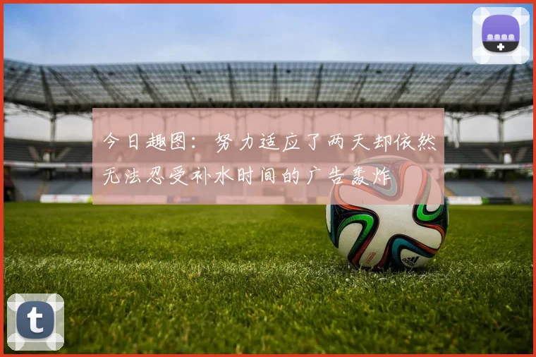 今日趣图：努力适应了两天却依然无法忍受补水时间的广告轰炸