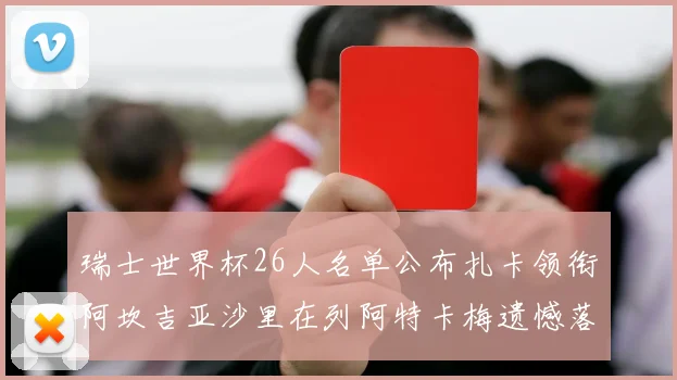 瑞士世界杯26人名单公布扎卡领衔阿坎吉亚沙里在列阿特卡梅遗憾落选