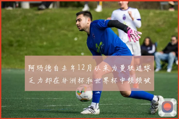 阿玛德自去年12月以来为曼联进球乏力却在非洲杯和世界杯中频频破门
