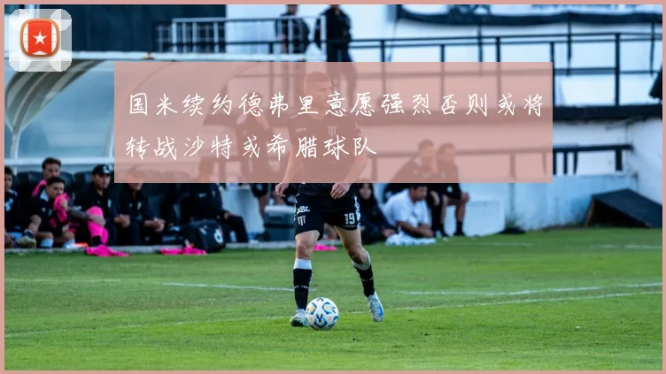 国米续约德弗里意愿强烈否则或将转战沙特或希腊球队