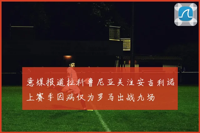 意媒报道拉科鲁尼亚关注安吉利诺上赛季因病仅为罗马出战九场