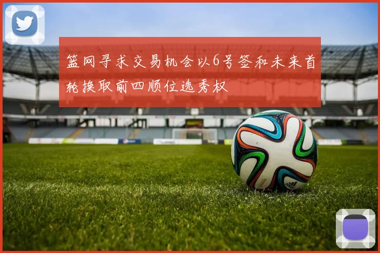 篮网寻求交易机会以6号签和未来首轮换取前四顺位选秀权