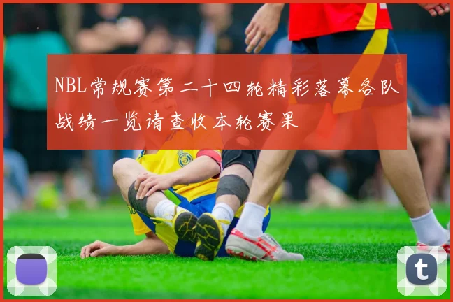 NBL常规赛第二十四轮精彩落幕各队战绩一览请查收本轮赛果