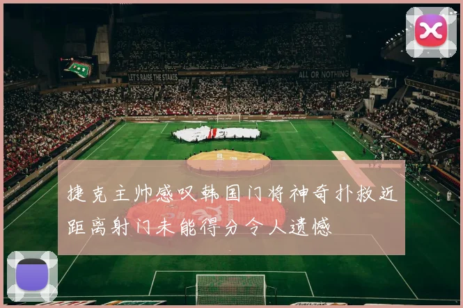 捷克主帅感叹韩国门将神奇扑救近距离射门未能得分令人遗憾