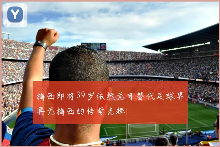 梅西即将39岁依然无可替代足球界再无梅西的传奇光辉