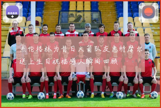 杰伦格林为昔日火箭队友惠特摩尔送上生日祝福感人瞬间回顾