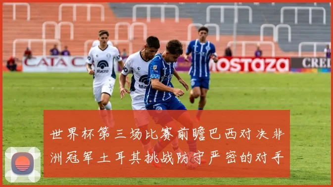 世界杯第三场比赛前瞻巴西对决非洲冠军土耳其挑战防守严密的对手