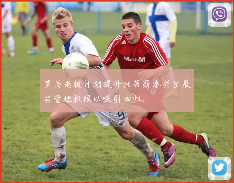 罗马老板计划提升托蒂薪水并扩展其管理权限以吸引回归